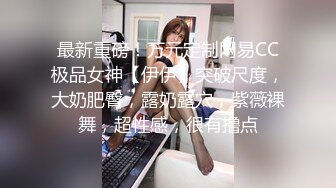 最新重磅！万元定制网易CC极品女神【伊伊】突破尺度，大奶肥臀，露奶露穴，紫薇裸舞，超性感，很有撸点