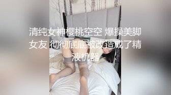 清纯女神樱桃空空 爆操美脚女友 彻彻底底被改造成了精液机器