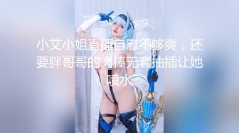 小艾小姐直播自慰不够爽，还要胖哥哥的肉棒无套抽插让她喷水