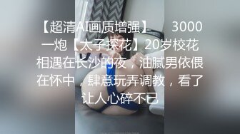 【超清AI画质增强】✨✨3000一炮【太子探花】20岁校花相遇在长沙的夜，油腻男依偎在怀中，肆意玩弄调教，看了让人心碎不已