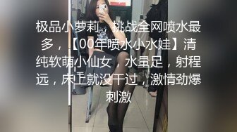 极品小萝莉，挑战全网喷水最多，【00年喷水小水娃】清纯软萌小仙女，水量足，射程远，床上就没干过，激情劲爆刺激