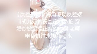 【反差萝莉】海角惊现反差婊『胡九万』粉丝定制私拍 穿婚纱被爆操正爽的时候 老师电话打过来被吓喷水