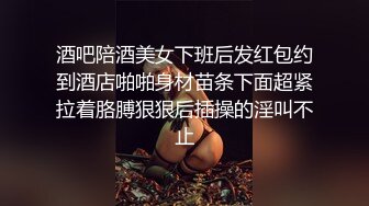 酒吧陪酒美女下班后发红包约到酒店啪啪身材苗条下面超紧拉着胳膊狠狠后插操的淫叫不止