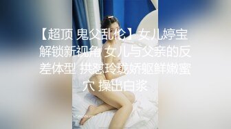 【超顶 鬼父乱伦】女儿婷宝  解锁新视角 女儿与父亲的反差体型 拱怼玲珑娇躯鲜嫩蜜穴 操出白浆