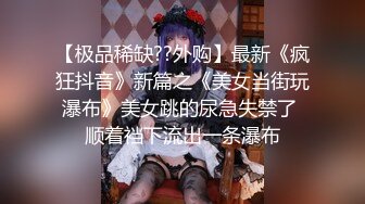 【极品稀缺??外购】最新《疯狂抖音》新篇之《美女当街玩瀑布》美女跳的尿急失禁了 顺着裆下流出一条瀑布