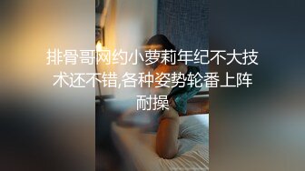 排骨哥网约小萝莉年纪不大技术还不错,各种姿势轮番上阵耐操