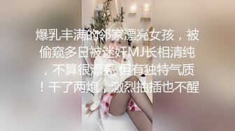 爆乳丰满的邻家漂亮女孩，被偷窥多日被迷奸MJ长相清纯，不算很漂亮 但有独特气质！干了两炮，激烈抽插也不醒