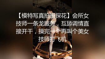 【模特写真拍摄探花】会所女技师一条龙服务，互舔调情直接开干，操完一个再叫个美女技师打飞机