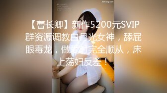 【曹长卿】新作5200元SVIP群资源调教白月光女神，舔屁眼毒龙，做爱时完全顺从，床上荡妇反差！