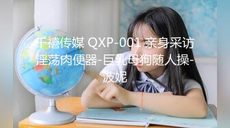 千禧传媒 QXP-001 亲身采访淫荡肉便器-巨乳母狗随人操-波妮