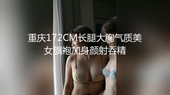 重庆172CM长腿大胸气质美女旗袍加身颜射吞精