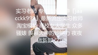 实习老师 专约良家大神『jaacckk999』最新流出实习教师 淘宝模特 高校女大学生 众多骚婊 羡慕大神的钞能力 夜夜做新郎 (2)