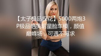 【太子极品探花】5000两炮3P极品绝美明星脸车模，颜值巅峰场，可遇不可求