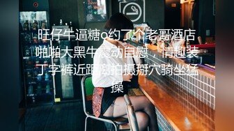 旺仔牛逼糖o约了个老哥酒店啪啪大黑牛震动自慰，情趣装丁字裤近距离拍摄掰穴骑坐猛操