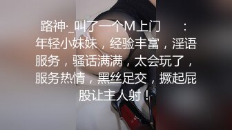 路神·_叫了一个M上门❤️：年轻小妹妹，经验丰富，淫语服务，骚话满满，太会玩了，服务热情，黑丝足交，撅起屁股让主人射！