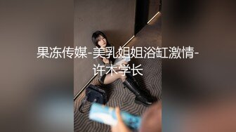 果冻传媒-美乳姐姐浴缸激情-许木学长