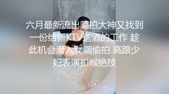 六月最新流出厕拍大神又找到一份给新KTV送酒的工作 趁此机会潜入女厕偷拍 高跟少妇表演扣喉绝技