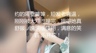 约的隔壁婶婶，短发老骚逼，刚刚被大鸡巴操完，操得她真舒服，洗洗继续用，满意的笑容 乐开花！