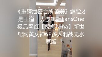 《重磅泄密会所首发》露脸才是王道！大波御姐FansOne极品网红【倪娜Nina】新世纪网黄女神6P多人混战无水原版