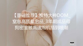 【重磅推荐】推特大神DOM_窒息高质量出品_3年期成品母狗密室被高速炮机插到喷潮