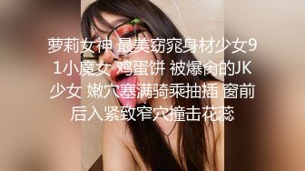 萝莉女神 最美窈窕身材少女91小魔女 鸡蛋饼 被爆肏的JK少女 嫩穴塞满骑乘抽插 窗前后入紧致窄穴撞击花蕊