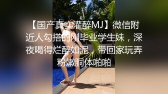 【国产真实灌醉MJ】微信附近人勾搭的刚毕业学生妹，深夜喝得烂醉如泥，带回家玩弄粉嫩胴体啪啪