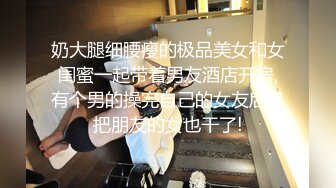 奶大腿细腰瘦的极品美女和女闺蜜一起带着男友酒店开房,有个男的操完自己的女友后又把朋友的女也干了!