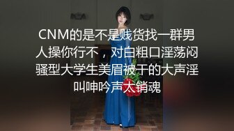 CNM的是不是贱货找一群男人操你行不，对白粗口淫荡闷骚型大学生美眉被干的大声淫叫呻吟声太销魂