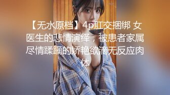 【无水原档】4p肛交捆绑 女医生的悲情演绎，被患者家属尽情蹂躏的娇艳欲滴无反应肉体