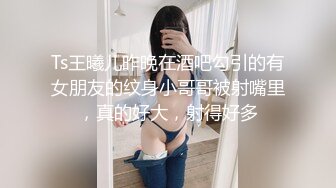 Ts王曦儿昨晚在酒吧勾引的有女朋友的纹身小哥哥被射嘴里，真的好大，射得好多