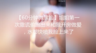 【60分钟微露脸】姐姐第一次撒谎偷跑出来和我开房做爱，水都快喷我脸上来了