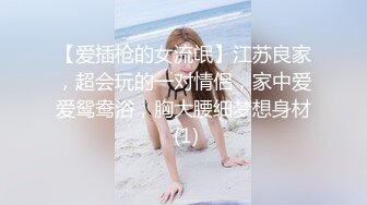 【爱插枪的女流氓】江苏良家，超会玩的一对情侣，家中爱爱鸳鸯浴，胸大腰细梦想身材 (1)