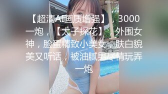 【超清AI画质增强】，3000一炮，【太子探花】，外围女神，脸蛋精致小美女，肤白貌美又听话，被油腻男尽情玩弄一炮