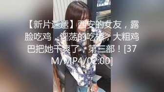 【新片速遞】西安的女友，露脸吃鸡，淫荡的吃相，大粗鸡巴把她干爽了，第三部！[37M/MP4/02:00]