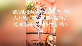 精东影业首创爱情迷你剧《密友》第一季全集 朋友妻可以骑 偷情哥们的骚货女友 第八集