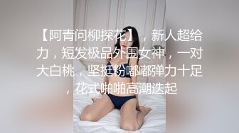 【阿青问柳探花】，新人超给力，短发极品外围女神，一对大白桃，坚挺粉嘟嘟弹力十足，花式啪啪高潮迭起