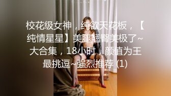 校花级女神，纯欲天花板，【纯情星星】美腿翘臀美极了~大合集，18小时，颜值为王最挑逗~强烈推荐 (1)