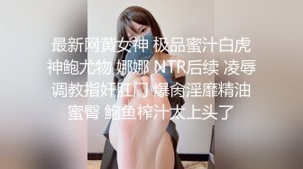 最新网黄女神 极品蜜汁白虎神鲍尤物 娜娜 NTR后续 凌辱调教指奸肛门 爆肏淫靡精油蜜臀 鲍鱼榨汁太上头了