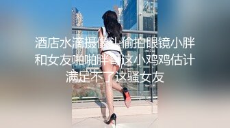 酒店水滴摄像头偷拍眼镜小胖和女友啪啪胖哥这小鸡鸡估计满足不了这骚女友