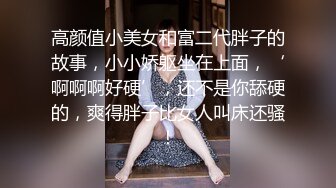 高颜值小美女和富二代胖子的故事，小小娇躯坐在上面，‘啊啊啊好硬’，还不是你舔硬的，爽得胖子比女人叫床还骚！