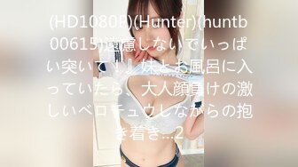 (HD1080P)(Hunter)(huntb00615)遠慮しないでいっぱい突いて！』妹とお風呂に入っていたら、大人顔負けの激しいベロチュウしながらの抱き着き…2