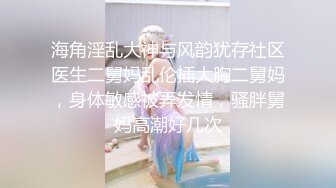 海角淫乱大神与风韵犹存社区医生二舅妈乱伦插大胸二舅妈，身体敏感被弄发情，骚胖舅妈高潮好几次