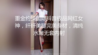 重金约操国际抖音极品网红女神，纤纤美腿完美身材，清纯水嫩无套内射