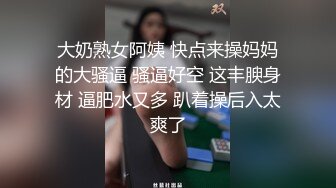 大奶熟女阿姨 快点来操妈妈的大骚逼 骚逼好空 这丰腴身材 逼肥水又多 趴着操后入太爽了