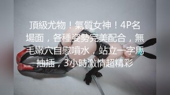 頂級尤物！氣質女神！4P名場面，各種姿勢完美配合，無毛嫩穴自慰噴水，站立一字馬抽插，3小時激情超精彩